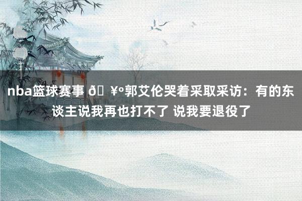 nba篮球赛事 🥺郭艾伦哭着采取采访：有的东谈主说我再也打不了 说我要退役了