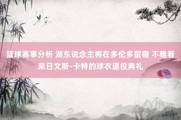 篮球赛事分析 湖东说念主将在多伦多留宿 不雅看来日文斯-卡特的球衣退役典礼