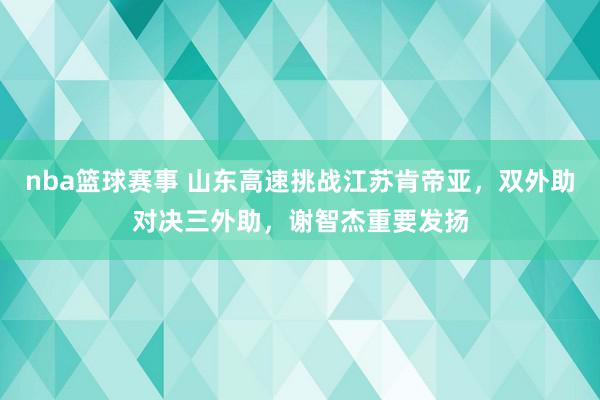 nba篮球赛事 山东高速挑战江苏肯帝亚，双外助对决三外助，谢智杰重要发扬