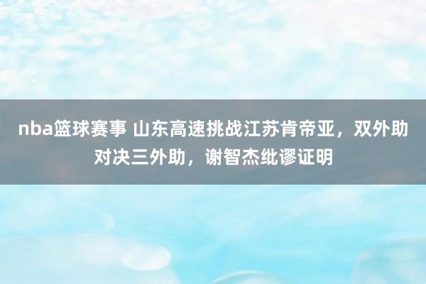 nba篮球赛事 山东高速挑战江苏肯帝亚，双外助对决三外助，谢智杰纰谬证明