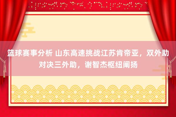 篮球赛事分析 山东高速挑战江苏肯帝亚，双外助对决三外助，谢智杰枢纽阐扬