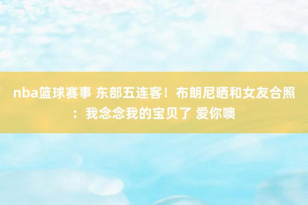 nba篮球赛事 东部五连客！布朗尼晒和女友合照：我念念我的宝贝了 爱你噢