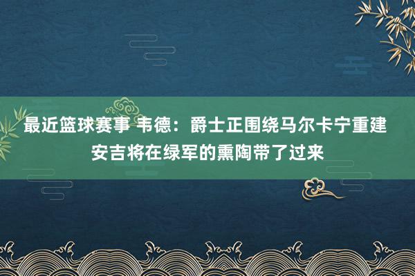 最近篮球赛事 韦德：爵士正围绕马尔卡宁重建 安吉将在绿军的熏陶带了过来