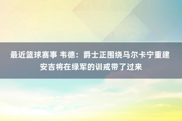 最近篮球赛事 韦德：爵士正围绕马尔卡宁重建 安吉将在绿军的训戒带了过来