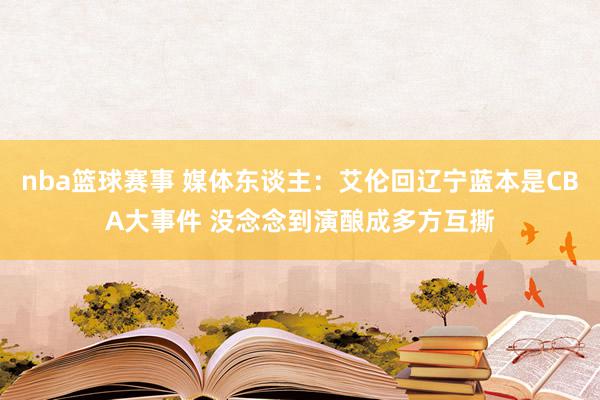 nba篮球赛事 媒体东谈主：艾伦回辽宁蓝本是CBA大事件 没念念到演酿成多方互撕