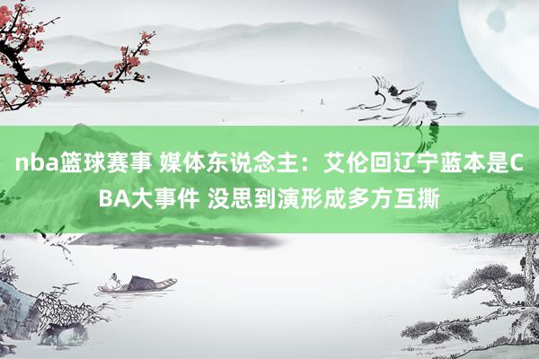 nba篮球赛事 媒体东说念主：艾伦回辽宁蓝本是CBA大事件 没思到演形成多方互撕