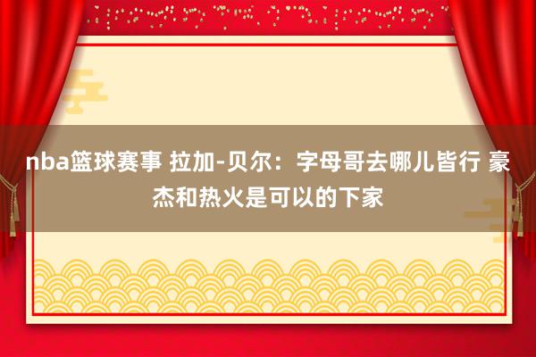 nba篮球赛事 拉加-贝尔：字母哥去哪儿皆行 豪杰和热火是可以的下家