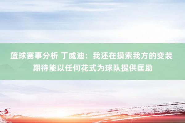 篮球赛事分析 丁威迪：我还在摸索我方的变装 期待能以任何花式为球队提供匡助