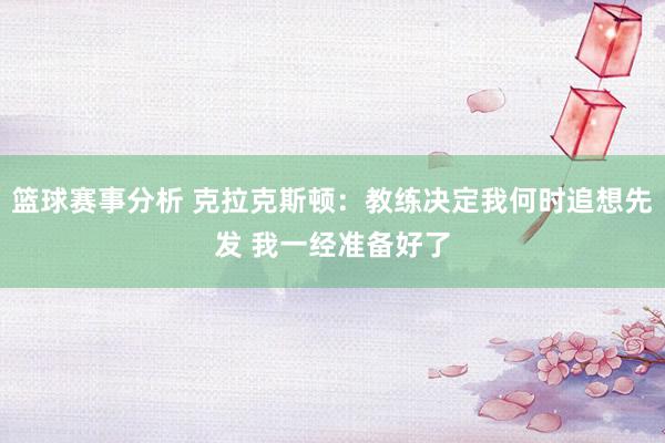 篮球赛事分析 克拉克斯顿：教练决定我何时追想先发 我一经准备好了