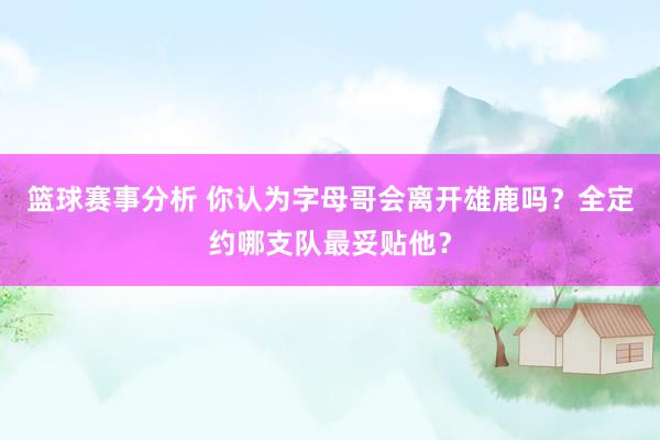 篮球赛事分析 你认为字母哥会离开雄鹿吗？全定约哪支队最妥贴他？