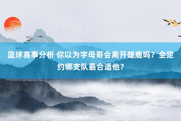 篮球赛事分析 你以为字母哥会离开雄鹿吗？全定约哪支队最合适他？