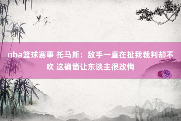 nba篮球赛事 托马斯：敌手一直在扯我裁判却不吹 这确凿让东谈主很改悔