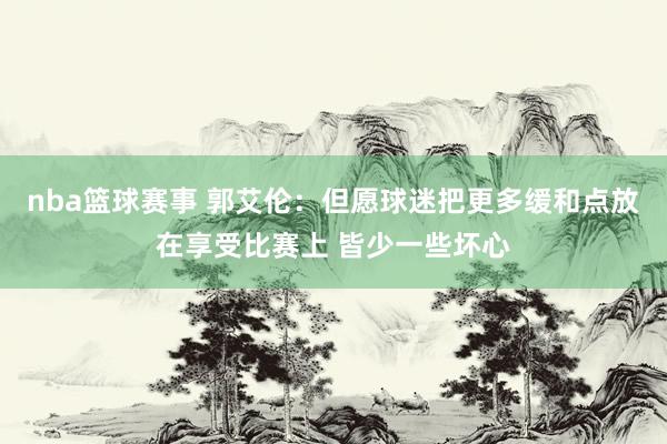 nba篮球赛事 郭艾伦：但愿球迷把更多缓和点放在享受比赛上 皆少一些坏心