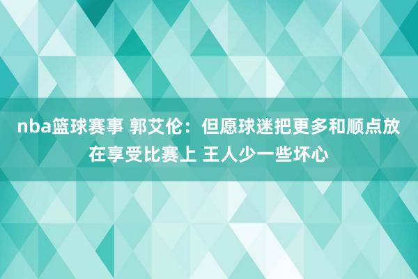 nba篮球赛事 郭艾伦：但愿球迷把更多和顺点放在享受比赛上 王人少一些坏心