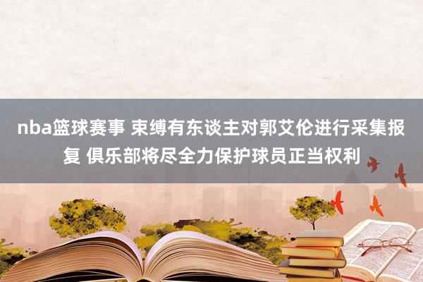 nba篮球赛事 束缚有东谈主对郭艾伦进行采集报复 俱乐部将尽全力保护球员正当权利