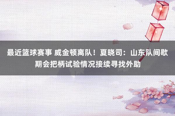 最近篮球赛事 威金顿离队！夏晓司：山东队间歇期会把柄试验情况接续寻找外助