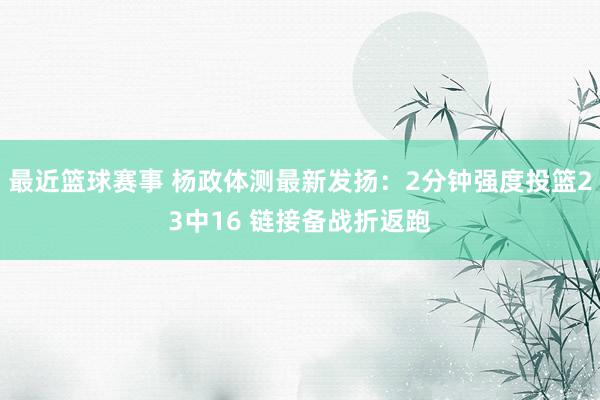 最近篮球赛事 杨政体测最新发扬：2分钟强度投篮23中16 链接备战折返跑