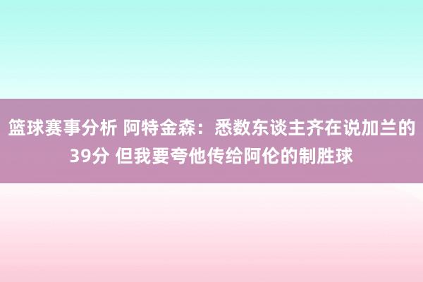 篮球赛事分析 阿特金森：悉数东谈主齐在说加兰的39分 但我要夸他传给阿伦的制胜球