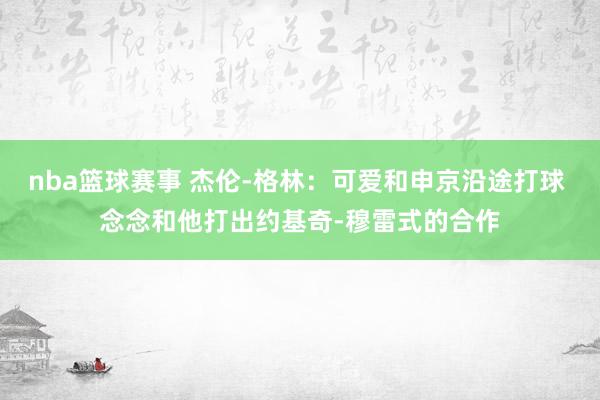 nba篮球赛事 杰伦-格林：可爱和申京沿途打球 念念和他打出约基奇-穆雷式的合作