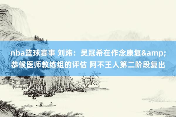 nba篮球赛事 刘炜：吴冠希在作念康复&恭候医师教练组的评估 阿不王人第二阶段复出