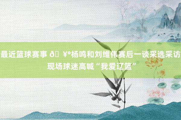 最近篮球赛事 🥰杨鸣和刘维伟赛后一谈采选采访 现场球迷高喊“我爱辽篮”