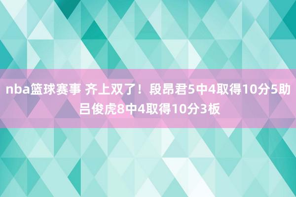 nba篮球赛事 齐上双了！段昂君5中4取得10分5助 吕俊虎8中4取得10分3板