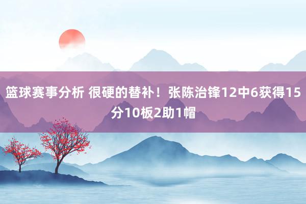 篮球赛事分析 很硬的替补！张陈治锋12中6获得15分10板2助1帽