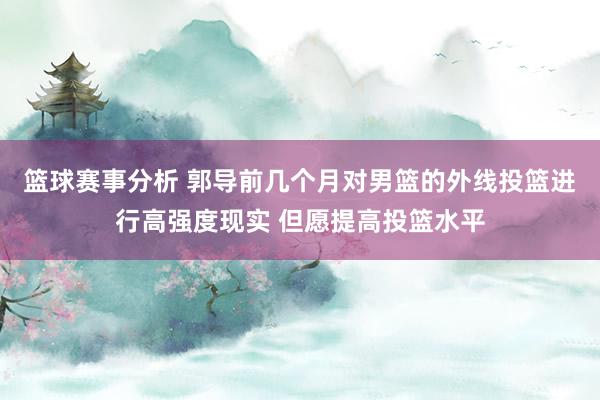 篮球赛事分析 郭导前几个月对男篮的外线投篮进行高强度现实 但愿提高投篮水平