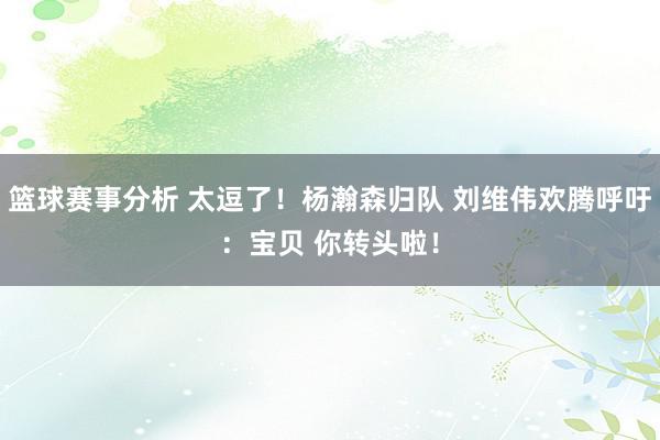 篮球赛事分析 太逗了！杨瀚森归队 刘维伟欢腾呼吁：宝贝 你转头啦！