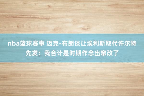 nba篮球赛事 迈克-布朗谈让埃利斯取代许尔特先发：我合计是时期作念出窜改了