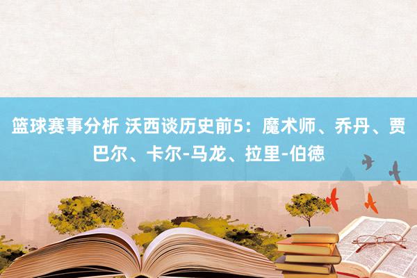 篮球赛事分析 沃西谈历史前5：魔术师、乔丹、贾巴尔、卡尔-马龙、拉里-伯徳