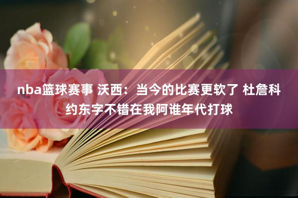 nba篮球赛事 沃西：当今的比赛更软了 杜詹科约东字不错在我阿谁年代打球