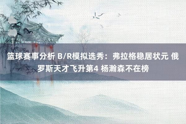 篮球赛事分析 B/R模拟选秀：弗拉格稳居状元 俄罗斯天才飞升第4 杨瀚森不在榜