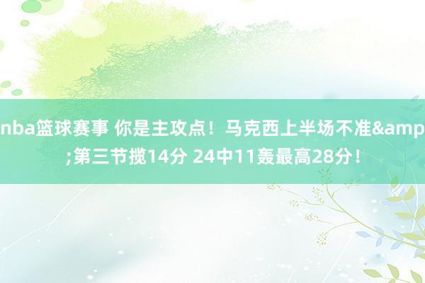 nba篮球赛事 你是主攻点！马克西上半场不准&第三节揽14分 24中11轰最高28分！