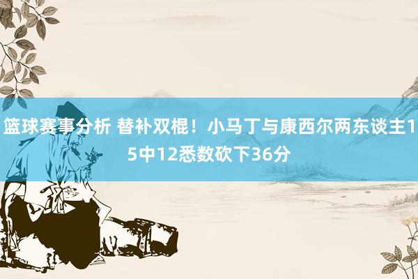 篮球赛事分析 替补双棍！小马丁与康西尔两东谈主15中12悉数砍下36分