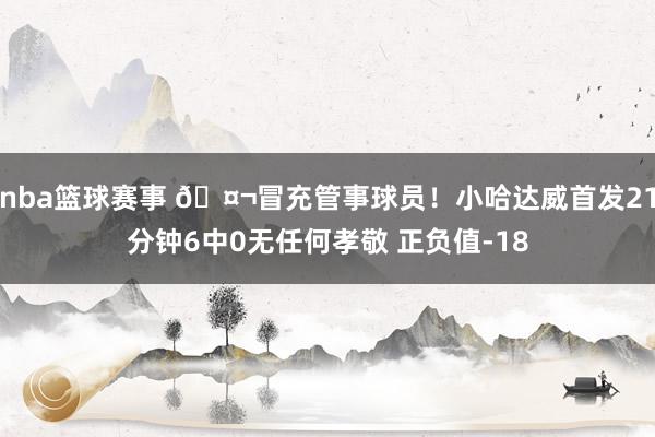 nba篮球赛事 🤬冒充管事球员！小哈达威首发21分钟6中0无任何孝敬 正负值-18