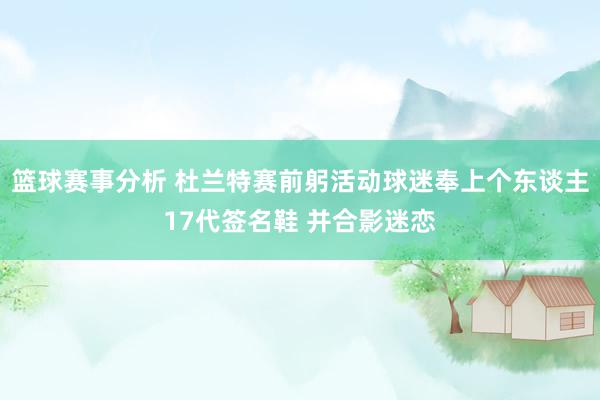 篮球赛事分析 杜兰特赛前躬活动球迷奉上个东谈主17代签名鞋 并合影迷恋