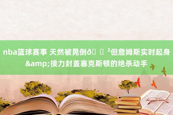 nba篮球赛事 天然被晃倒😲但詹姆斯实时起身&接力封盖塞克斯顿的绝杀动手