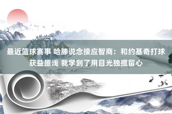 最近篮球赛事 哈滕说念接应智商：和约基奇打球获益匪浅 我学到了用目光独揽留心