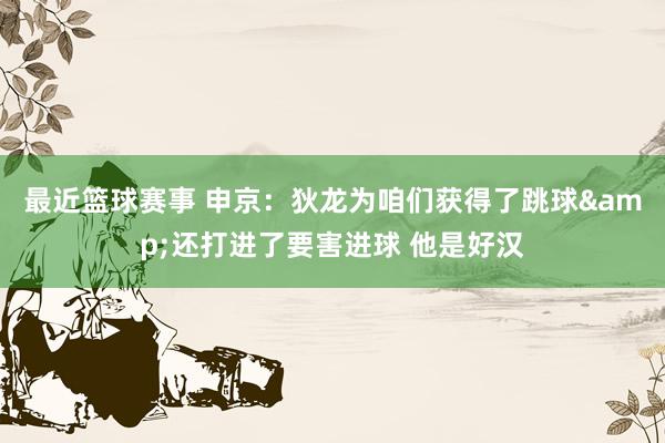 最近篮球赛事 申京：狄龙为咱们获得了跳球&还打进了要害进球 他是好汉