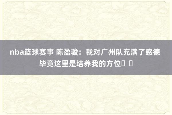 nba篮球赛事 陈盈骏：我对广州队充满了感德 毕竟这里是培养我的方位❤️