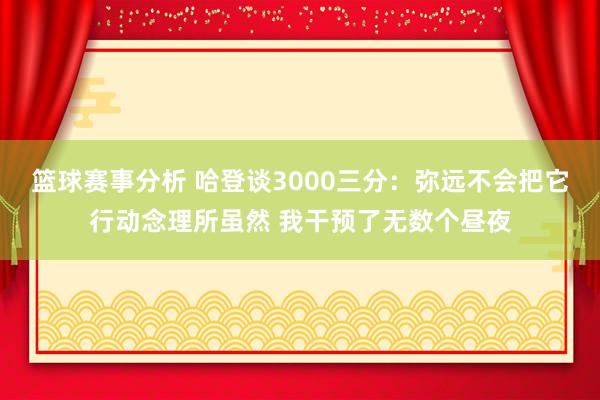 篮球赛事分析 哈登谈3000三分：弥远不会把它行动念理所虽然 我干预了无数个昼夜