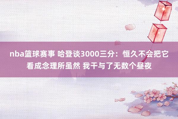 nba篮球赛事 哈登谈3000三分：恒久不会把它看成念理所虽然 我干与了无数个昼夜