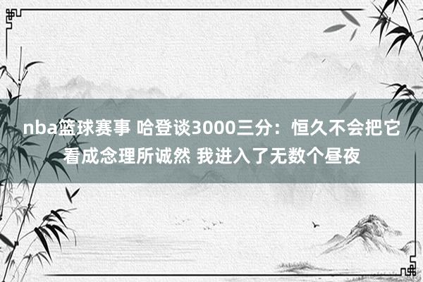 nba篮球赛事 哈登谈3000三分：恒久不会把它看成念理所诚然 我进入了无数个昼夜