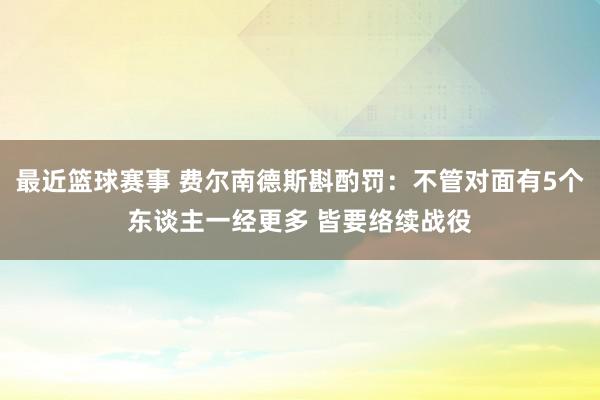 最近篮球赛事 费尔南德斯斟酌罚：不管对面有5个东谈主一经更多 皆要络续战役