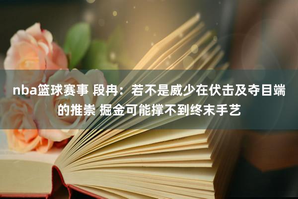 nba篮球赛事 段冉：若不是威少在伏击及夺目端的推崇 掘金可能撑不到终末手艺