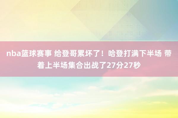 nba篮球赛事 给登哥累坏了！哈登打满下半场 带着上半场集合出战了27分27秒