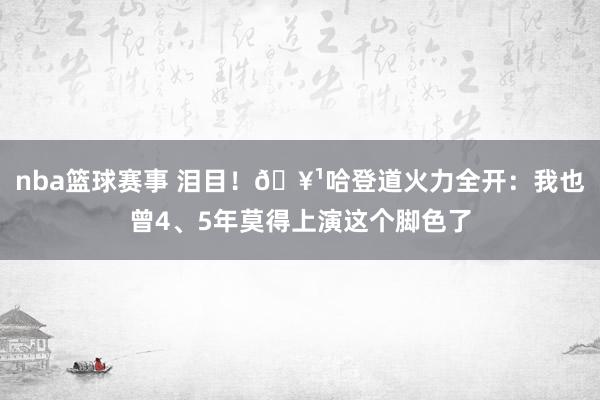 nba篮球赛事 泪目！🥹哈登道火力全开：我也曾4、5年莫得上演这个脚色了