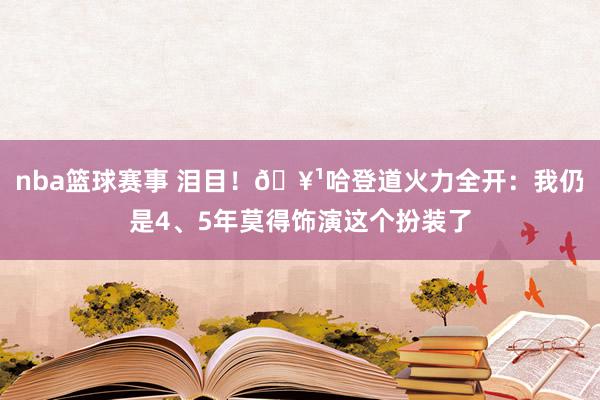 nba篮球赛事 泪目！🥹哈登道火力全开：我仍是4、5年莫得饰演这个扮装了