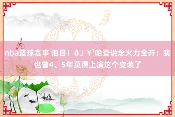 nba篮球赛事 泪目！🥹哈登说念火力全开：我也曾4、5年莫得上演这个变装了